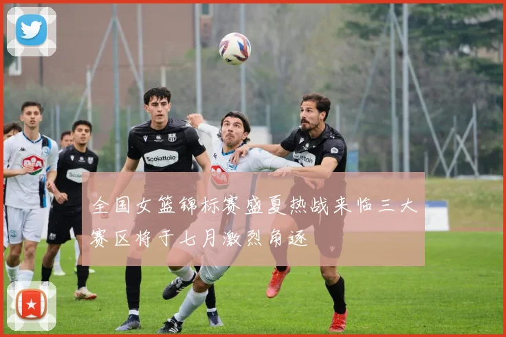 全国女篮锦标赛盛夏热战来临三大赛区将于七月激烈角逐