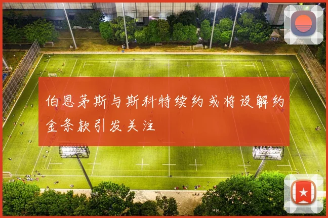 伯恩茅斯与斯科特续约或将设解约金条款引发关注