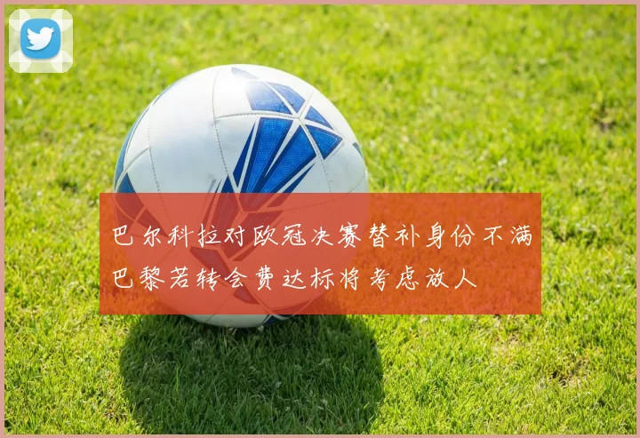 巴尔科拉对欧冠决赛替补身份不满巴黎若转会费达标将考虑放人