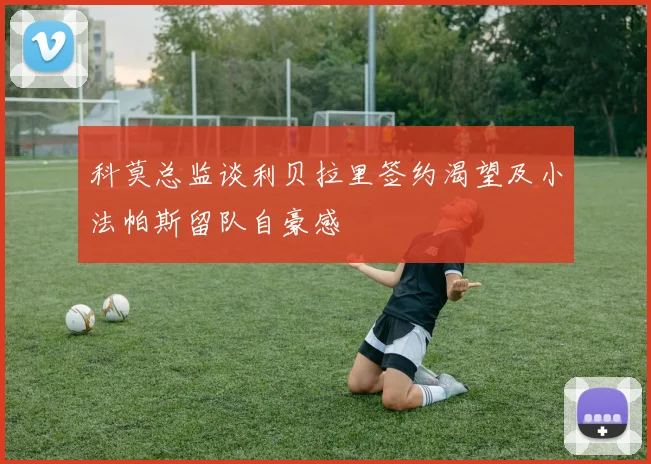 科莫总监谈利贝拉里签约渴望及小法帕斯留队自豪感