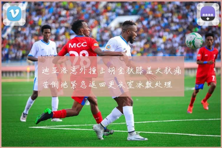 迪亚洛意外撞击胡金秋膝盖大秋痛苦倒地紧急返回更衣室冰敷处理
