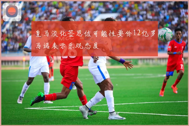 皇马淡化签恩佐可能性要价12亿罗马诺表示乐观态度