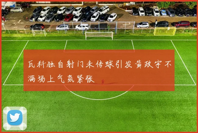 瓦科独自射门未传球引发黄政宇不满场上气氛紧张