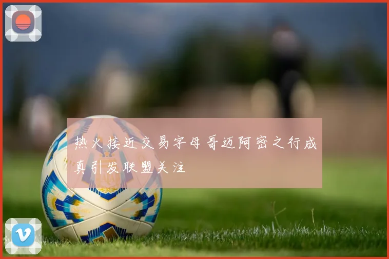 热火接近交易字母哥迈阿密之行成真引发联盟关注