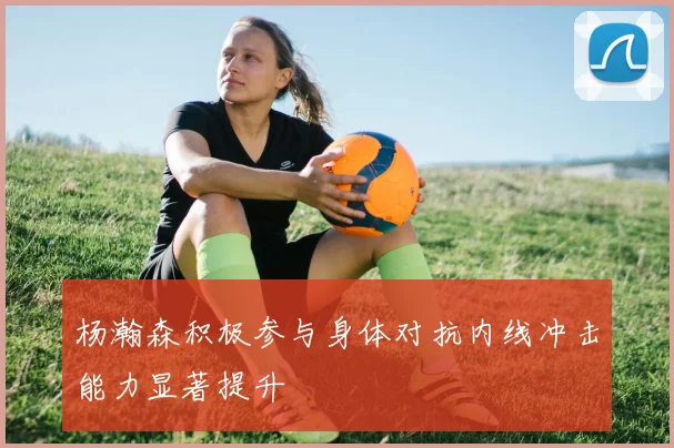 杨瀚森积极参与身体对抗内线冲击能力显著提升