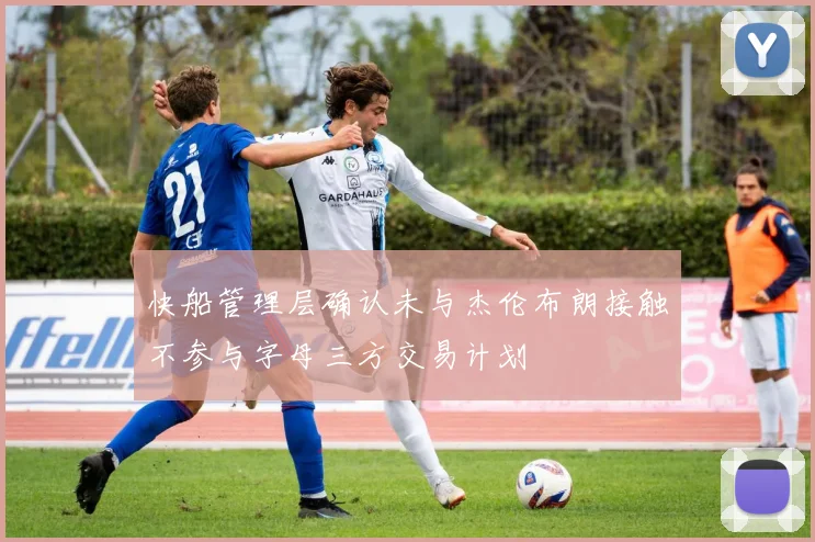 快船管理层确认未与杰伦布朗接触不参与字母三方交易计划