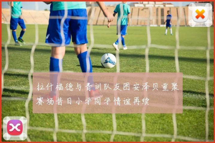 拉什福德与青训队友图安泽贝重聚赛场昔日小学同学情谊再续