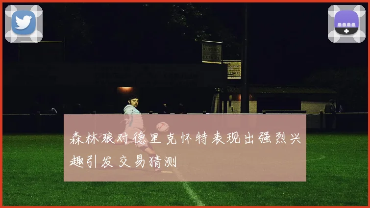 森林狼对德里克怀特表现出强烈兴趣引发交易猜测
