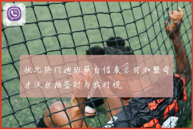 状元热门迪班萨自信表示将加盟奇才沃尔抽签时与我对视