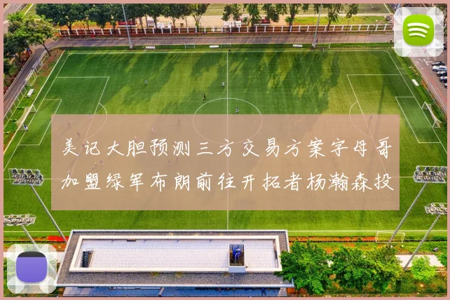 美记大胆预测三方交易方案字母哥加盟绿军布朗前往开拓者杨瀚森投奔雄鹿