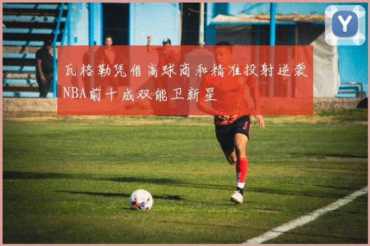 瓦格勒凭借高球商和精准投射逆袭NBA前十成双能卫新星
