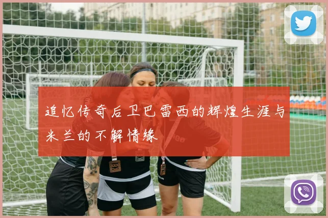追忆传奇后卫巴雷西的辉煌生涯与米兰的不解情缘