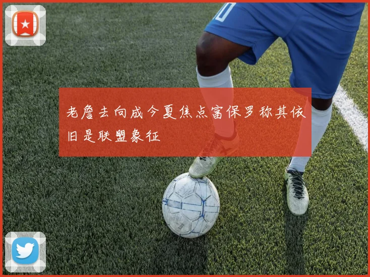 老詹去向成今夏焦点富保罗称其依旧是联盟象征