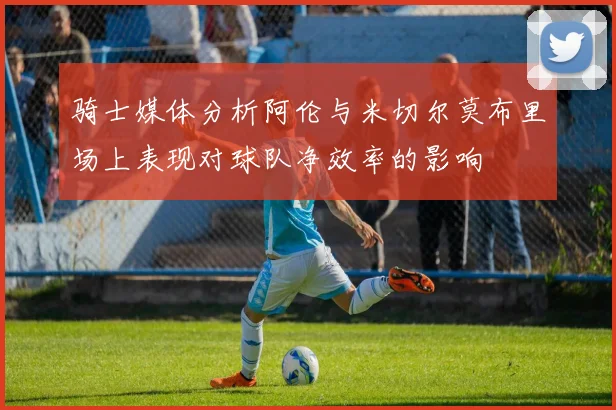 骑士媒体分析阿伦与米切尔莫布里场上表现对球队净效率的影响