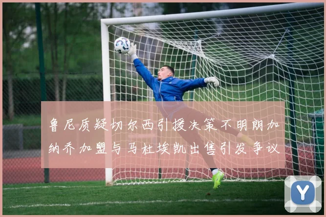 鲁尼质疑切尔西引援决策不明朗加纳乔加盟与马杜埃凯出售引发争议