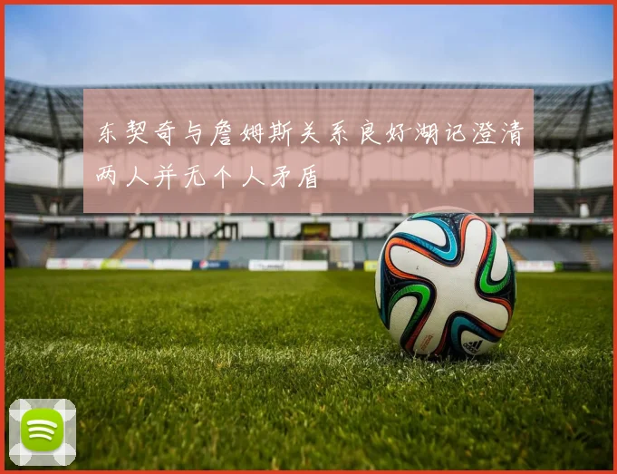 东契奇与詹姆斯关系良好湖记澄清两人并无个人矛盾