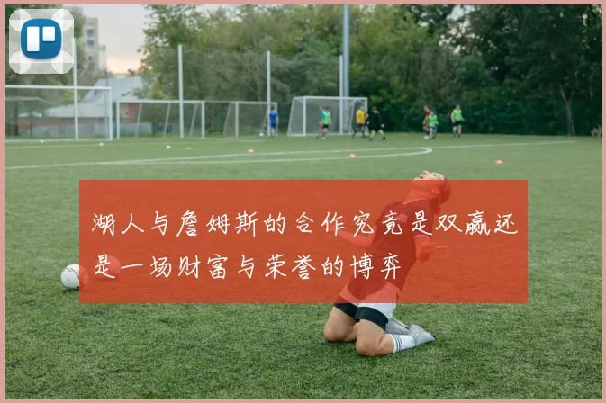 湖人与詹姆斯的合作究竟是双赢还是一场财富与荣誉的博弈