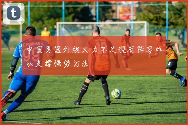 中国男篮外线火力不足现有阵容难以支撑强势打法
