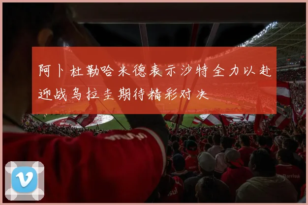阿卜杜勒哈米德表示沙特全力以赴迎战乌拉圭期待精彩对决