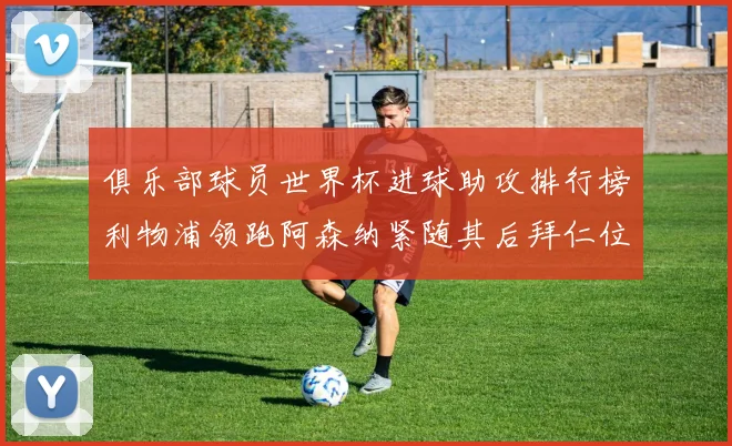 俱乐部球员世界杯进球助攻排行榜利物浦领跑阿森纳紧随其后拜仁位列第三