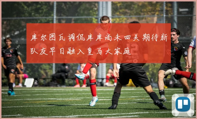 库尔图瓦调侃库库尚未回关期待新队友早日融入皇马大家庭