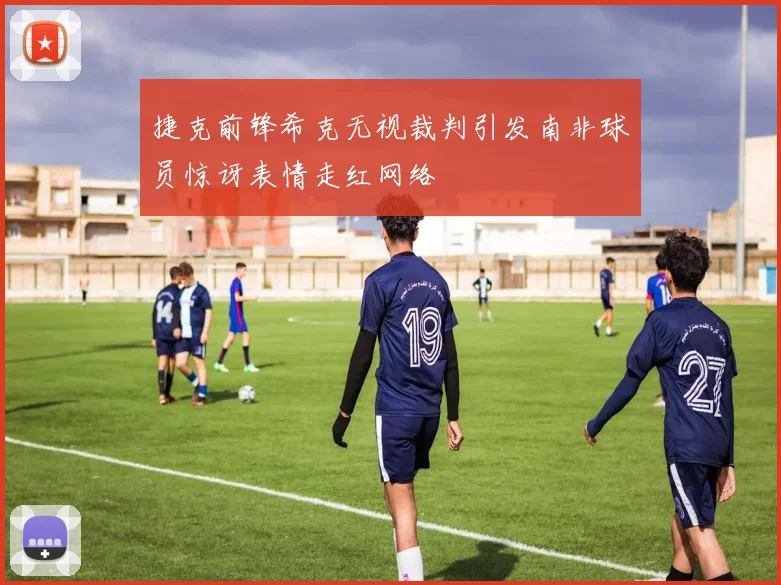 捷克前锋希克无视裁判引发南非球员惊讶表情走红网络