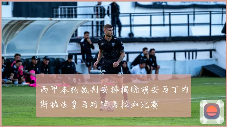 西甲本轮裁判安排揭晓胡安马丁内斯执法皇马对阵马拉加比赛