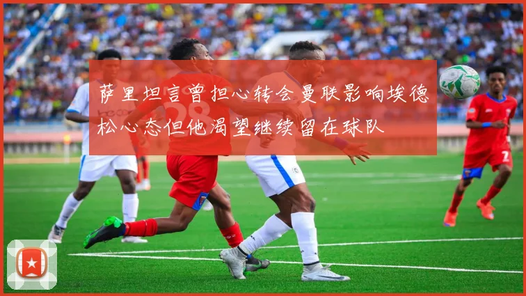 萨里坦言曾担心转会曼联影响埃德松心态但他渴望继续留在球队